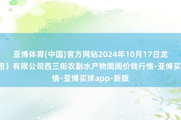 亚博体育(中国)官方网站2024年10月17日龙门实业(集团)有限公司西三街农副水产物阛阓价钱行情-亚博买球app-新版