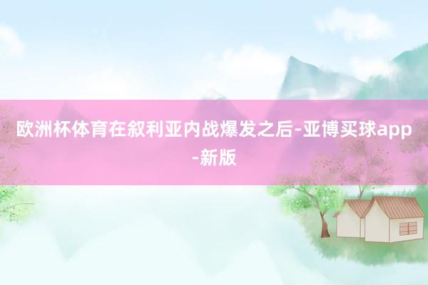 欧洲杯体育在叙利亚内战爆发之后-亚博买球app-新版