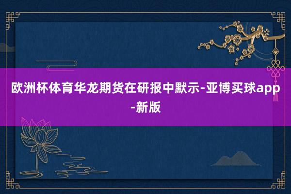 欧洲杯体育　　华龙期货在研报中默示-亚博买球app-新版