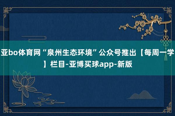 亚bo体育网“泉州生态环境”公众号推出【每周一学】栏目-亚博买球app-新版