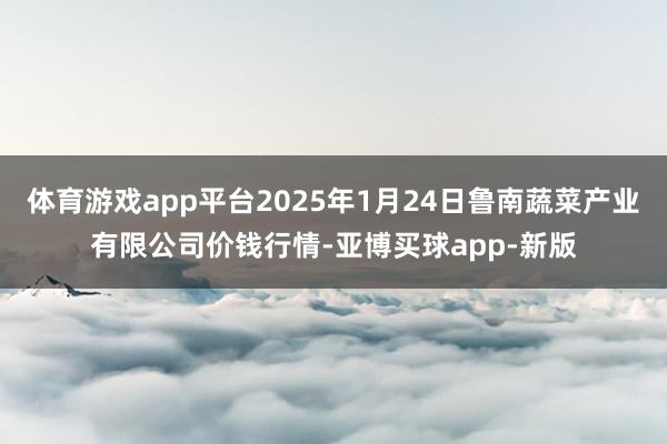 体育游戏app平台2025年1月24日鲁南蔬菜产业有限公司价钱行情-亚博买球app-新版