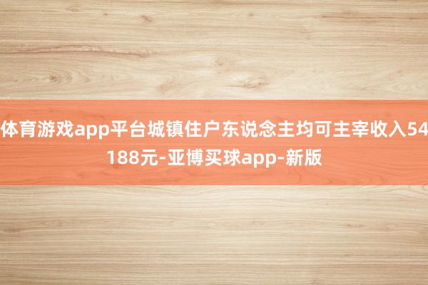体育游戏app平台城镇住户东说念主均可主宰收入54188元-亚博买球app-新版