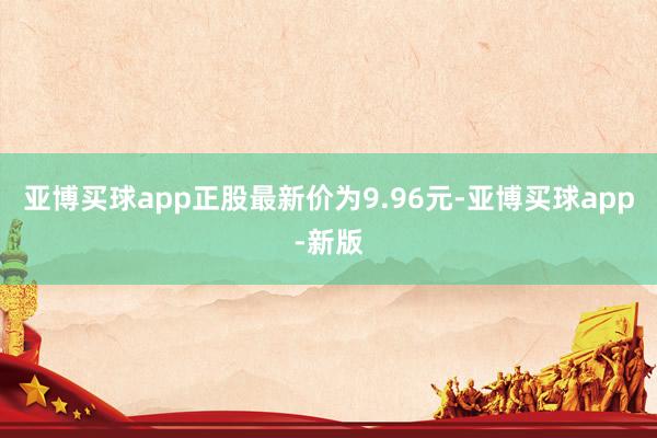 亚博买球app正股最新价为9.96元-亚博买球app-新版