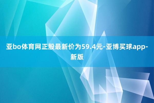 亚bo体育网正股最新价为59.4元-亚博买球app-新版