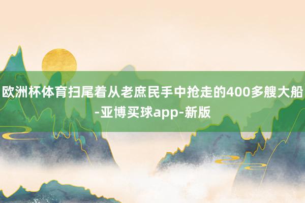 欧洲杯体育扫尾着从老庶民手中抢走的400多艘大船-亚博买球app-新版