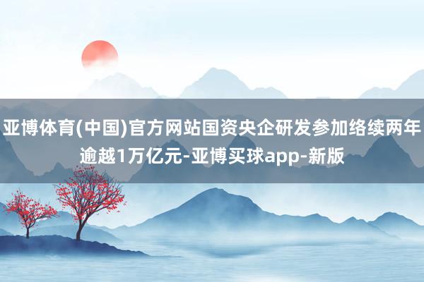 亚博体育(中国)官方网站国资央企研发参加络续两年逾越1万亿元-亚博买球app-新版