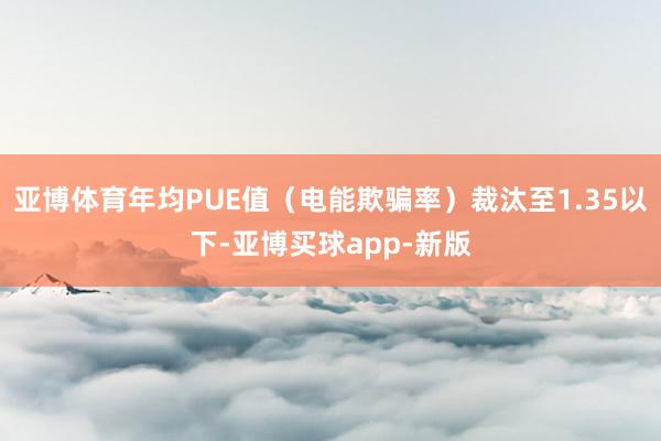 亚博体育年均PUE值（电能欺骗率）裁汰至1.35以下-亚博买球app-新版