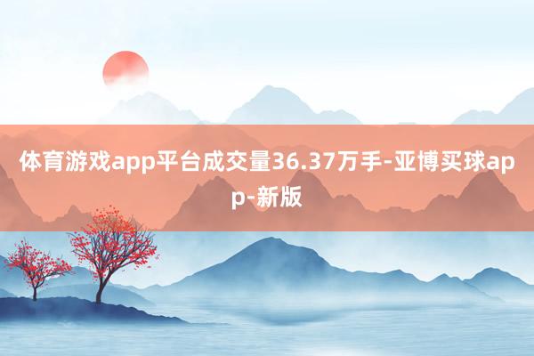 体育游戏app平台成交量36.37万手-亚博买球app-新版