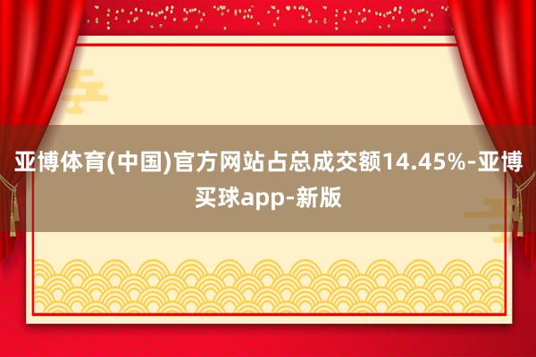 亚博体育(中国)官方网站占总成交额14.45%-亚博买球app-新版