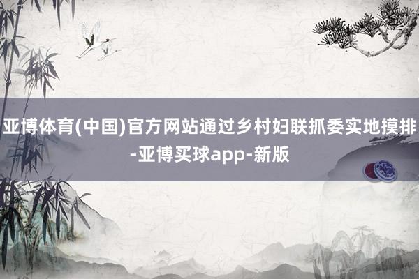 亚博体育(中国)官方网站通过乡村妇联抓委实地摸排-亚博买球app-新版