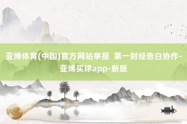 亚博体育(中国)官方网站举报  第一财经告白协作-亚博买球app-新版
