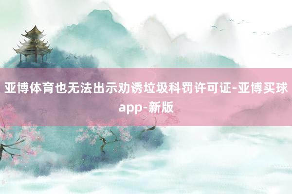 亚博体育也无法出示劝诱垃圾科罚许可证-亚博买球app-新版