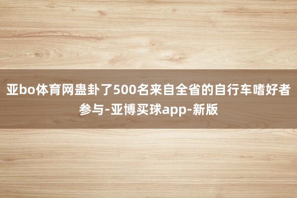 亚bo体育网蛊卦了500名来自全省的自行车嗜好者参与-亚博买球app-新版