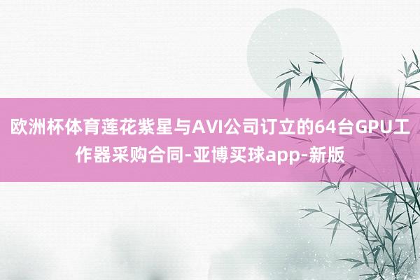 欧洲杯体育莲花紫星与AⅥ公司订立的64台GPU工作器采购合同-亚博买球app-新版