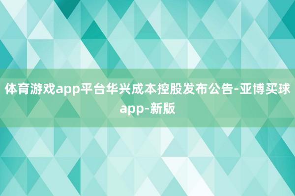 体育游戏app平台华兴成本控股发布公告-亚博买球app-新版