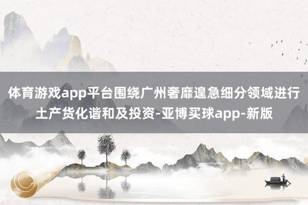 体育游戏app平台围绕广州奢靡遑急细分领域进行土产货化谐和及投资-亚博买球app-新版