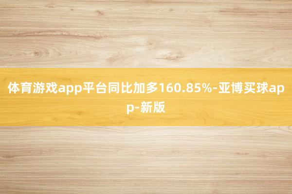 体育游戏app平台同比加多160.85%-亚博买球app-新版