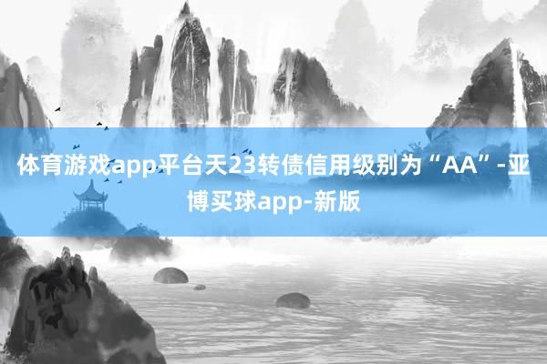 体育游戏app平台天23转债信用级别为“AA”-亚博买球app-新版
