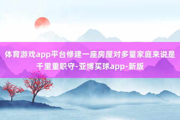 体育游戏app平台修建一座房屋对多量家庭来说是千里重职守-亚博买球app-新版