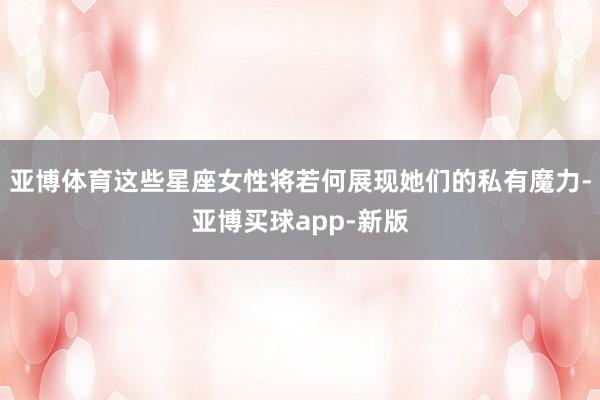 亚博体育这些星座女性将若何展现她们的私有魔力-亚博买球app-新版