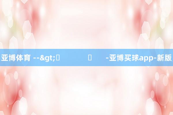 亚博体育 -->	            	     -亚博买球app-新版