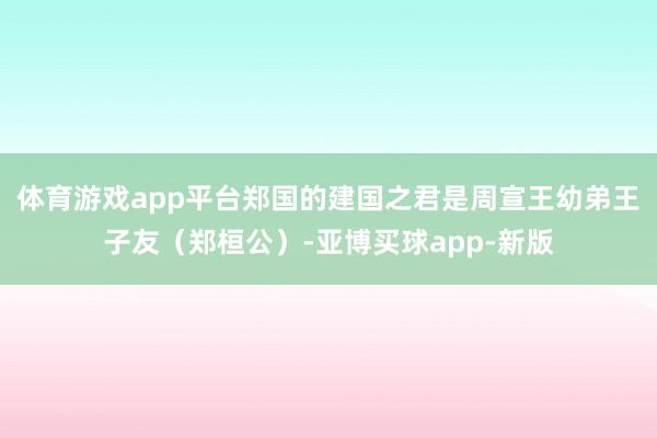 体育游戏app平台郑国的建国之君是周宣王幼弟王子友（郑桓公）-亚博买球app-新版