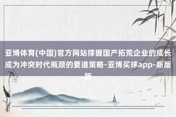 亚博体育(中国)官方网站撑握国产拓荒企业的成长成为冲突时代瓶颈的要道策略-亚博买球app-新版