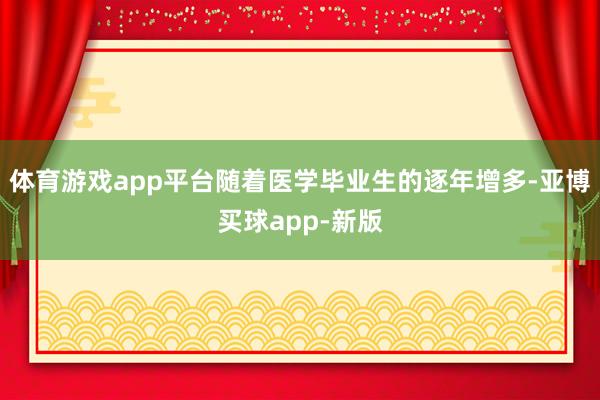 体育游戏app平台随着医学毕业生的逐年增多-亚博买球app-新版