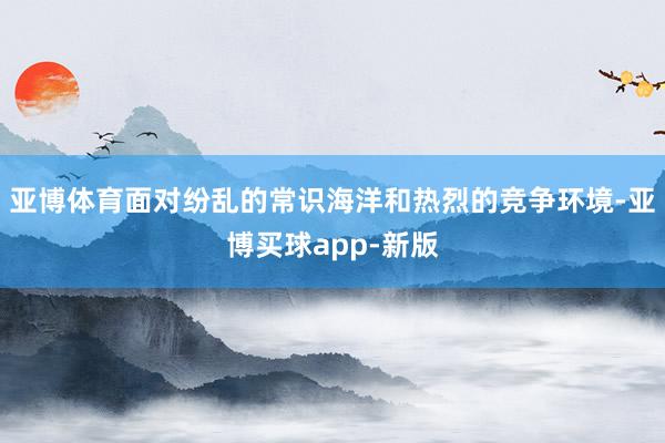 亚博体育面对纷乱的常识海洋和热烈的竞争环境-亚博买球app-新版