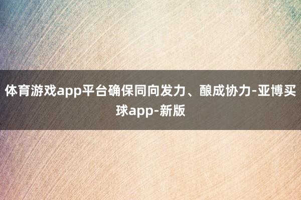 体育游戏app平台确保同向发力、酿成协力-亚博买球app-新版