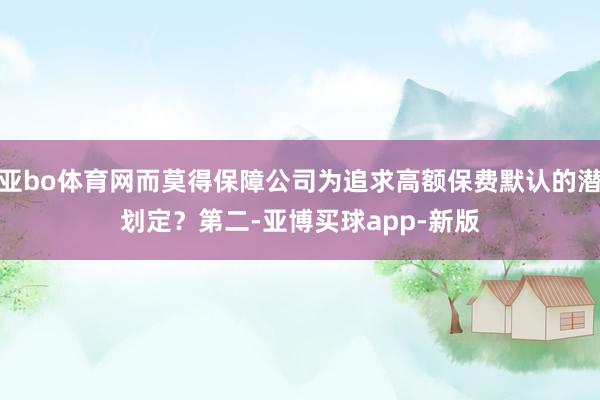 亚bo体育网而莫得保障公司为追求高额保费默认的潜划定？　　第二-亚博买球app-新版