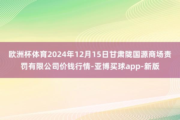 欧洲杯体育2024年12月15日甘肃陇国源商场责罚有限公司价钱行情-亚博买球app-新版