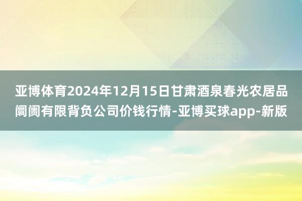 亚博体育2024年12月15日甘肃酒泉春光农居品阛阓有限背负公司价钱行情-亚博买球app-新版