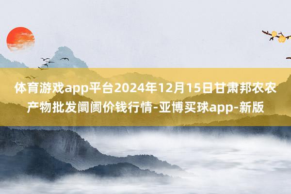 体育游戏app平台2024年12月15日甘肃邦农农产物批发阛阓价钱行情-亚博买球app-新版
