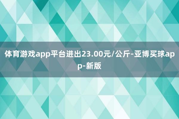 体育游戏app平台进出23.00元/公斤-亚博买球app-新版