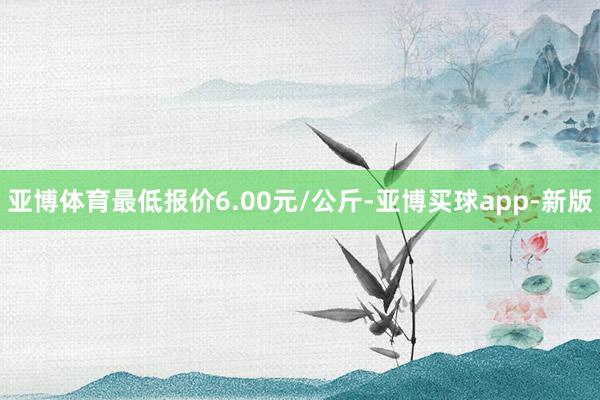 亚博体育最低报价6.00元/公斤-亚博买球app-新版