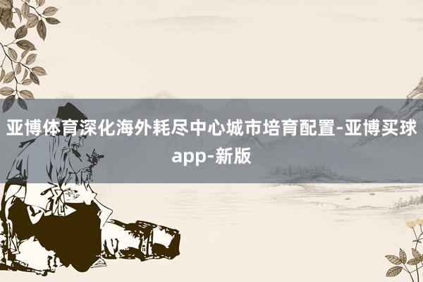 亚博体育深化海外耗尽中心城市培育配置-亚博买球app-新版