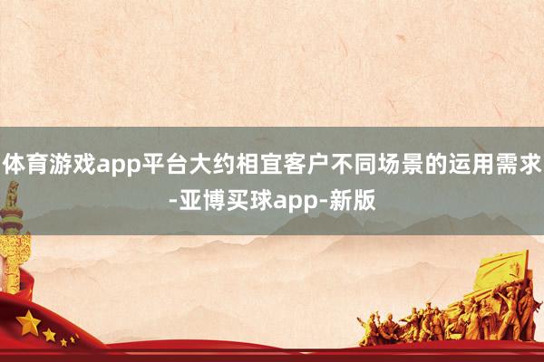 体育游戏app平台大约相宜客户不同场景的运用需求-亚博买球app-新版