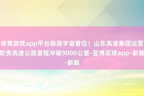 体育游戏app平台稳居宇宙首位！山东高速集团运营贬责高速公路里程冲破9000公里-亚博买球app-新版