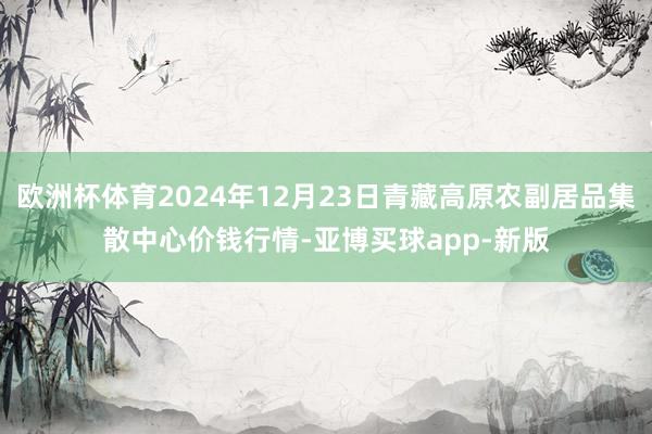 欧洲杯体育2024年12月23日青藏高原农副居品集散中心价钱行情-亚博买球app-新版
