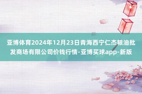 亚博体育2024年12月23日青海西宁仁杰粮油批发商场有限公司价钱行情-亚博买球app-新版