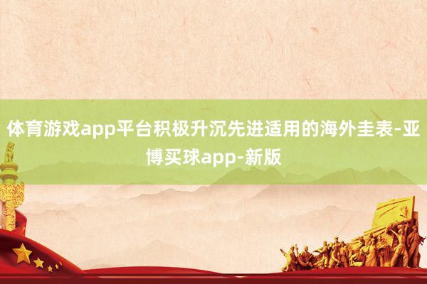 体育游戏app平台积极升沉先进适用的海外圭表-亚博买球app-新版