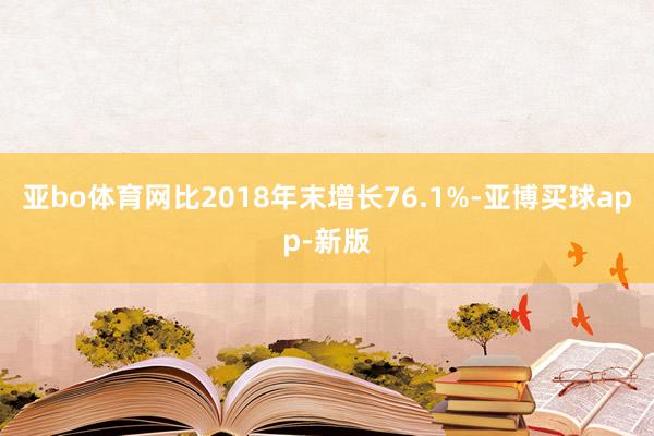 亚bo体育网比2018年末增长76.1%-亚博买球app-新版