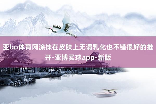 亚bo体育网涂抹在皮肤上无谓乳化也不错很好的推开-亚博买球app-新版