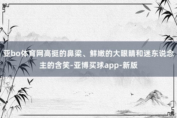 亚bo体育网高挺的鼻梁、鲜嫩的大眼睛和迷东说念主的含笑-亚博买球app-新版