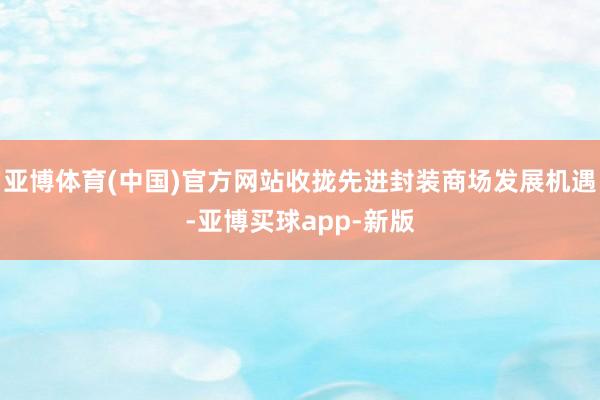亚博体育(中国)官方网站收拢先进封装商场发展机遇-亚博买球app-新版