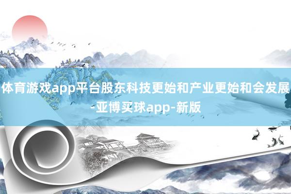 体育游戏app平台股东科技更始和产业更始和会发展-亚博买球app-新版