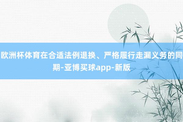 欧洲杯体育在合适法例退换、严格履行走漏义务的同期-亚博买球app-新版