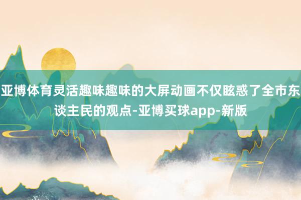 亚博体育灵活趣味趣味的大屏动画不仅眩惑了全市东谈主民的观点-亚博买球app-新版