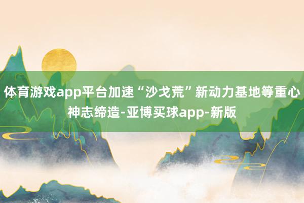体育游戏app平台加速“沙戈荒”新动力基地等重心神志缔造-亚博买球app-新版
